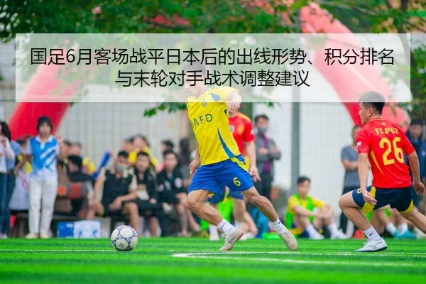 国足6月客场战平日本后的出线形势、积分排名与末轮对手战术调整建议