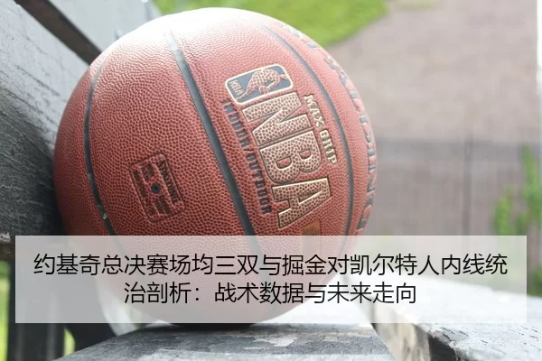 约基奇总决赛场均三双与掘金对凯尔特人内线统治剖析：战术数据与未来走向
